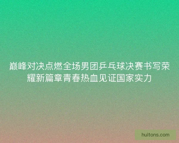 巅峰对决点燃全场男团乒乓球决赛书写荣耀新篇章青春热血见证国家实力
