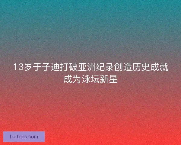 13岁于子迪打破亚洲纪录创造历史成就成为泳坛新星