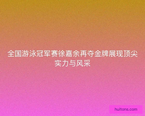 全国游泳冠军赛徐嘉余再夺金牌展现顶尖实力与风采