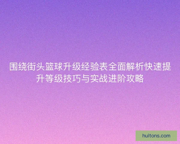 围绕街头篮球升级经验表全面解析快速提升等级技巧与实战进阶攻略