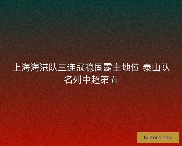 上海海港队三连冠稳固霸主地位 泰山队名列中超第五