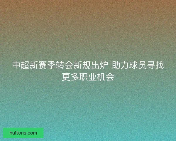 中超新赛季转会新规出炉 助力球员寻找更多职业机会