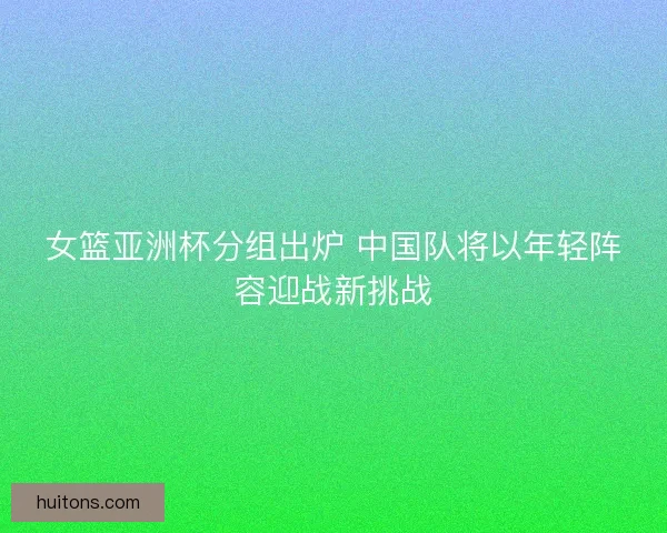 女篮亚洲杯分组出炉 中国队将以年轻阵容迎战新挑战